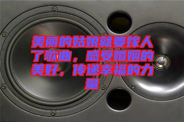 美麗的姑娘就要嫁人了歌曲，感受婚姻的美好，傳遞幸福的力量