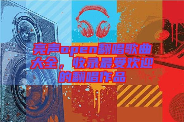 亮聲open翻唱歌曲大全，收錄最受歡迎的翻唱作品