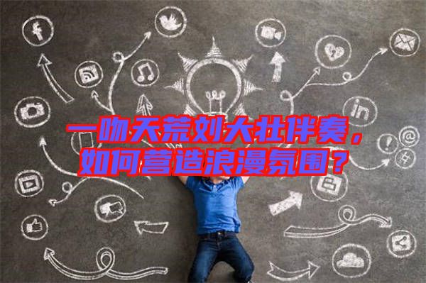 一吻天荒劉大壯伴奏，如何營造浪漫氛圍？