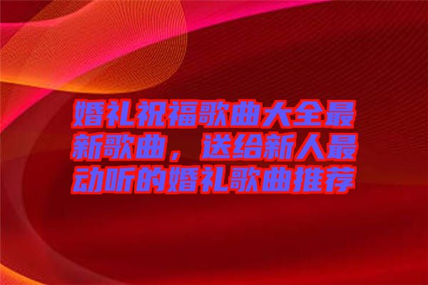 婚禮祝福歌曲大全最新歌曲，送給新人最動聽的婚禮歌曲推薦