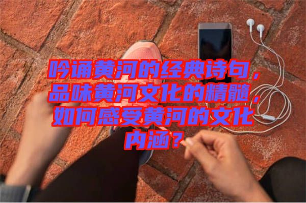 吟誦黃河的經(jīng)典詩(shī)句，品味黃河文化的精髓，如何感受黃河的文化內(nèi)涵？
