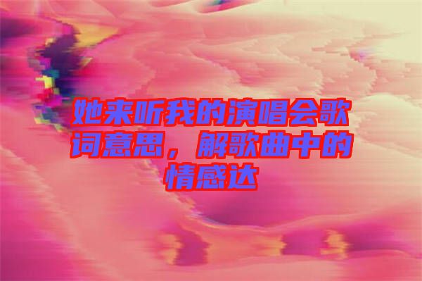 她來聽我的演唱會歌詞意思，解歌曲中的情感達(dá)