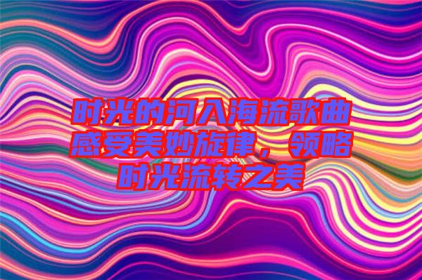 時光的河入海流歌曲感受美妙旋律，領(lǐng)略時光流轉(zhuǎn)之美