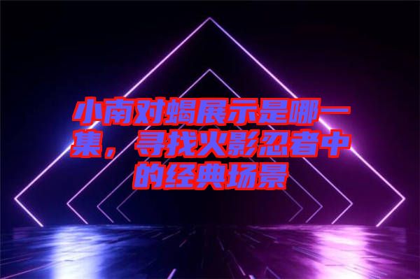 小南對(duì)蝎展示是哪一集，尋找火影忍者中的經(jīng)典場(chǎng)景