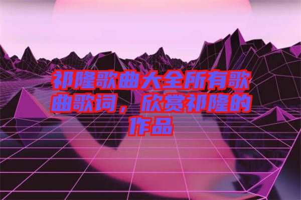 祁隆歌曲大全所有歌曲歌詞，欣賞祁隆的作品