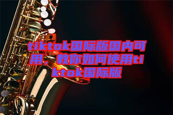 tiktok國際版國內(nèi)可用，教你如何使用tiktok國際版