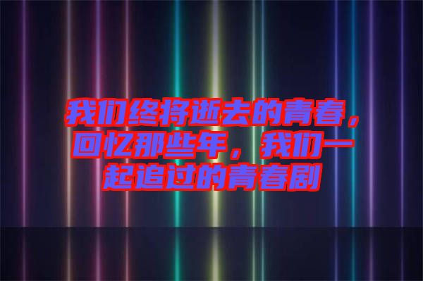 我們終將逝去的青春，回憶那些年，我們一起追過的青春劇