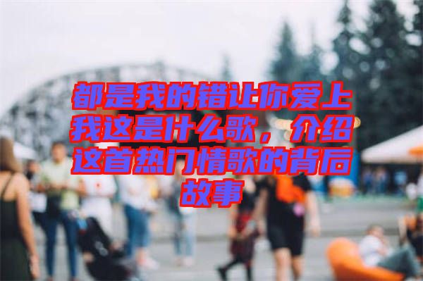 都是我的錯讓你愛上我這是什么歌，介紹這首熱門情歌的背后故事