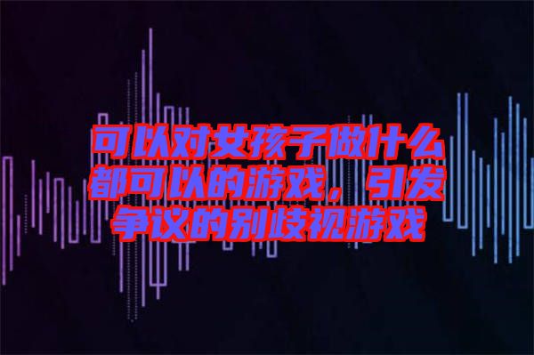 可以對(duì)女孩子做什么都可以的游戲，引發(fā)爭(zhēng)議的別歧視游戲