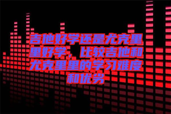 吉他好學(xué)還是尤克里里好學(xué)，比較吉他和尤克里里的學(xué)習(xí)難度和優(yōu)劣