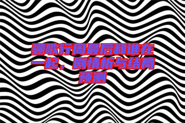 驪歌行周最后和誰在一起，劇情析與結(jié)局預測