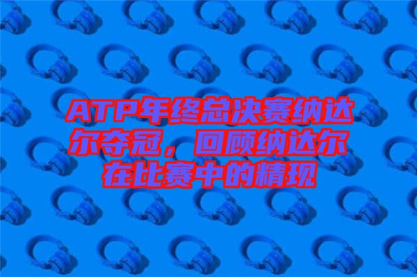 ATP年終總決賽納達(dá)爾奪冠，回顧納達(dá)爾在比賽中的精現(xiàn)