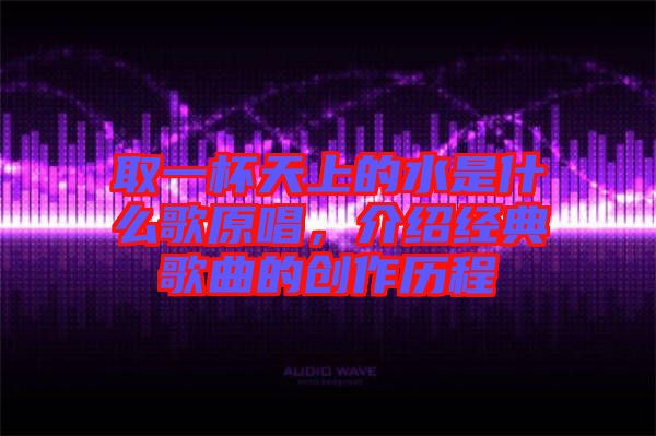 取一杯天上的水是什么歌原唱，介紹經(jīng)典歌曲的創(chuàng)作歷程