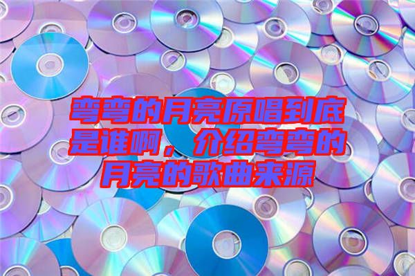 彎彎的月亮原唱到底是誰啊，介紹彎彎的月亮的歌曲來源