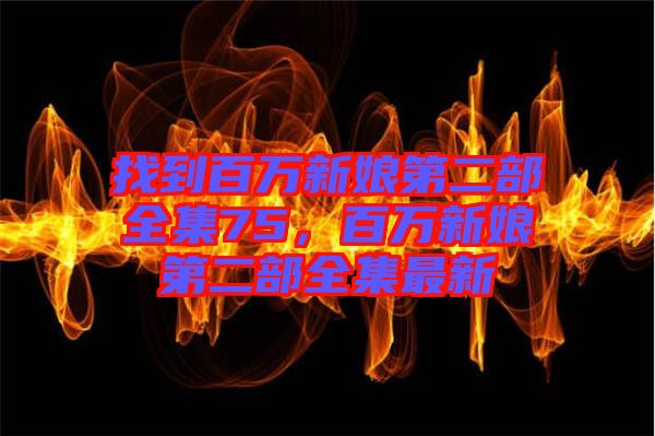 找到百萬(wàn)新娘第二部全集75，百萬(wàn)新娘第二部全集最新