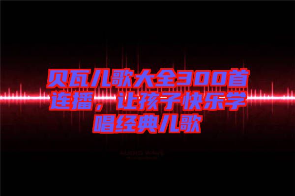 貝瓦兒歌大全300首連播，讓孩子快樂(lè)學(xué)唱經(jīng)典兒歌