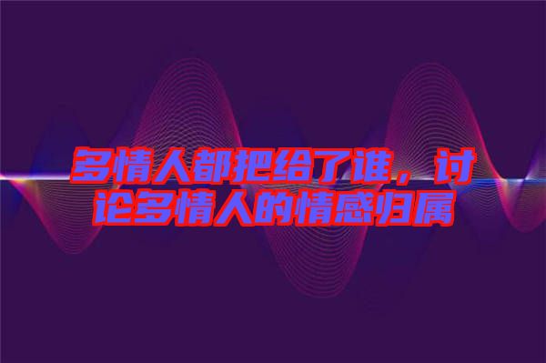 多情人都把給了誰(shuí)，討論多情人的情感歸屬