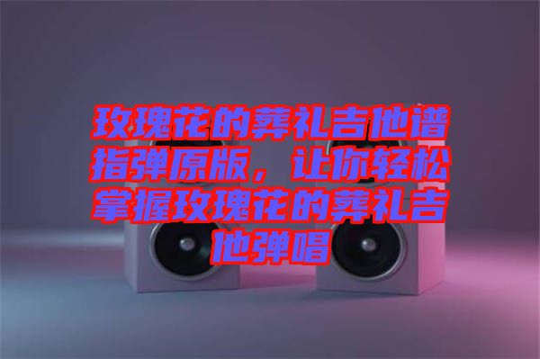 玫瑰花的葬禮吉他譜指彈原版，讓你輕松掌握玫瑰花的葬禮吉他彈唱