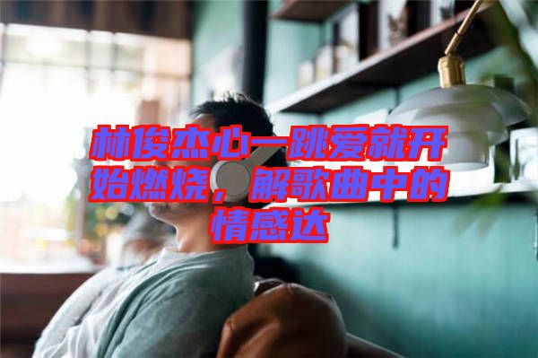 林俊杰心一跳愛(ài)就開始燃燒，解歌曲中的情感達(dá)
