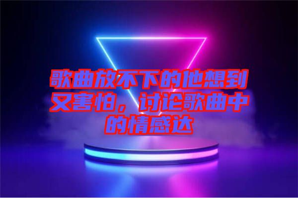 歌曲放不下的他想到又害怕，討論歌曲中的情感達(dá)