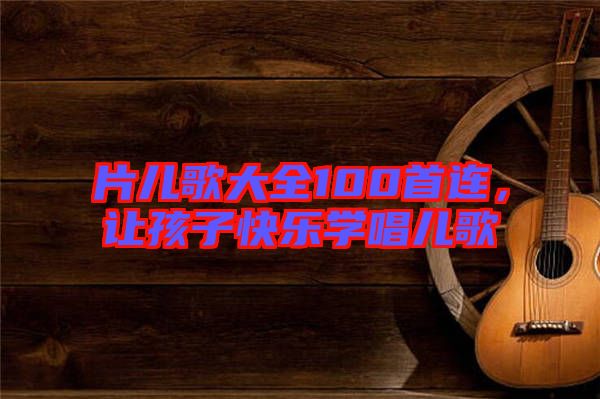 片兒歌大全100首連，讓孩子快樂(lè)學(xué)唱兒歌