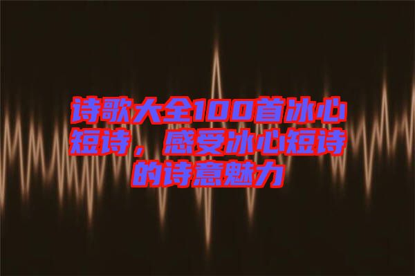 詩歌大全100首冰心短詩，感受冰心短詩的詩意魅力