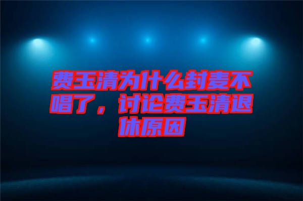 費(fèi)玉清為什么封麥不唱了，討論費(fèi)玉清退休原因