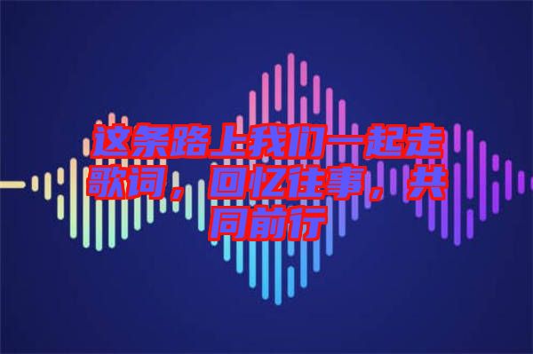 這條路上我們一起走歌詞，回憶往事，共同前行