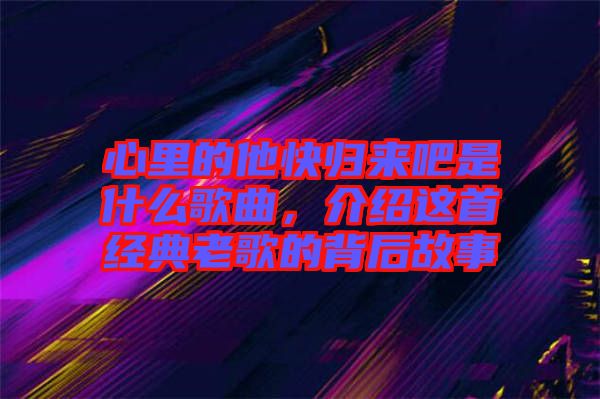 心里的他快歸來吧是什么歌曲，介紹這首經(jīng)典老歌的背后故事