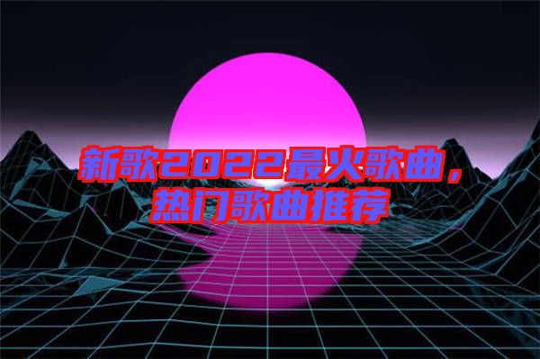 新歌2022最火歌曲，熱門歌曲推薦