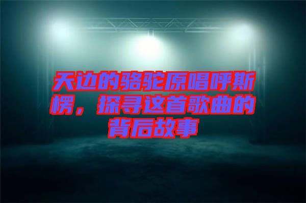 天邊的駱駝原唱呼斯楞，探尋這首歌曲的背后故事