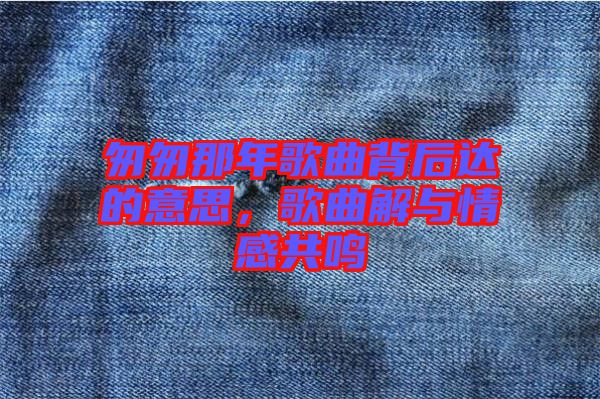 匆匆那年歌曲背后達(dá)的意思，歌曲解與情感共鳴