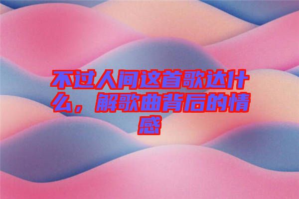 不過人間這首歌達(dá)什么，解歌曲背后的情感