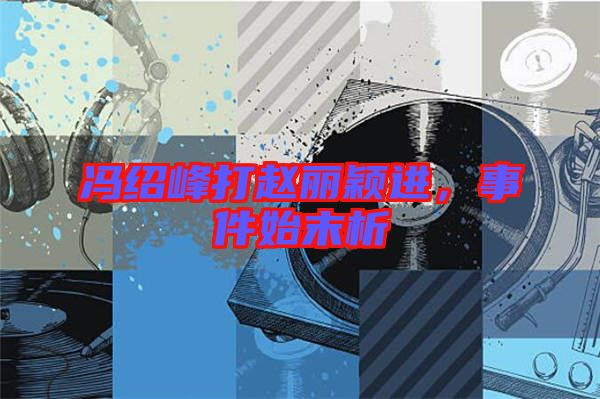 馮紹峰打趙麗穎進(jìn)，事件始末析