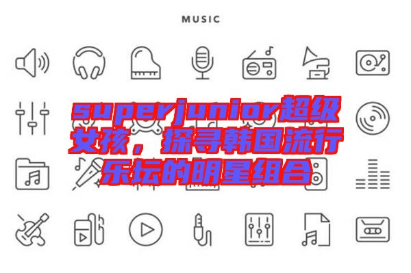 superjunior超級(jí)女孩，探尋韓國(guó)流行樂(lè)壇的明星組合