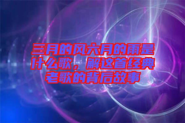 三月的風(fēng)六月的雨是什么歌，解這首經(jīng)典老歌的背后故事