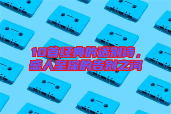 10首經(jīng)典的送別詩(shī)，感人至深的告別之詞