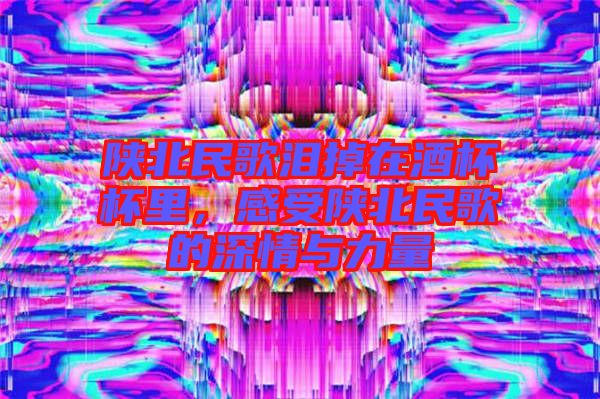 陜北民歌淚掉在酒杯杯里，感受陜北民歌的深情與力量