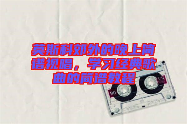 莫斯科郊外的晚上簡譜視唱，學(xué)習(xí)經(jīng)典歌曲的簡譜教程