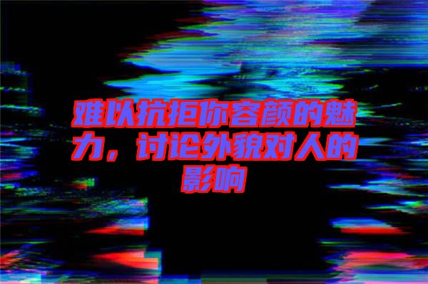 難以抗拒你容顏的魅力，討論外貌對人的影響