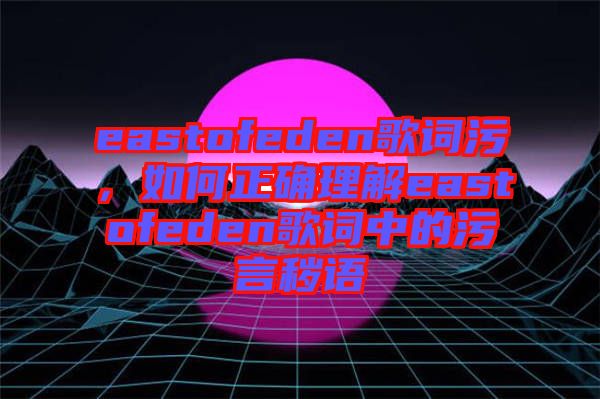 eastofeden歌詞污，如何正確理解eastofeden歌詞中的污言穢語