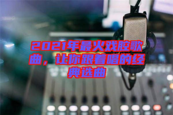 2021年最火戲腔歌曲，讓你跟著唱的經(jīng)典選曲
