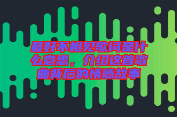 最好不相見歌詞是什么意思，介紹這首歌曲背后的情感故事