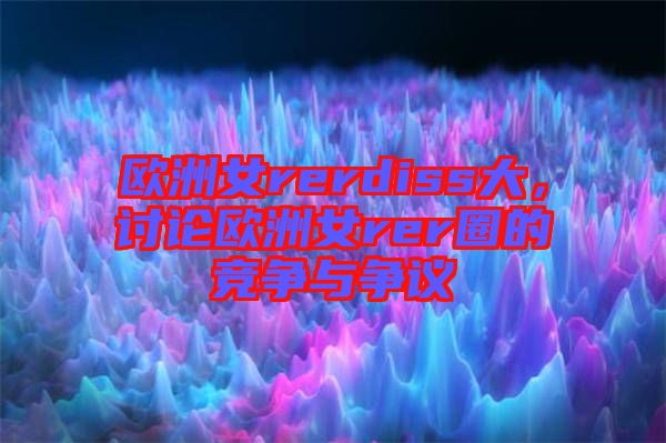 歐洲女rerdiss大，討論歐洲女rer圈的競(jìng)爭(zhēng)與爭(zhēng)議