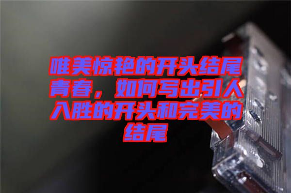 唯美驚艷的開頭結(jié)尾青春，如何寫出引人入勝的開頭和完美的結(jié)尾