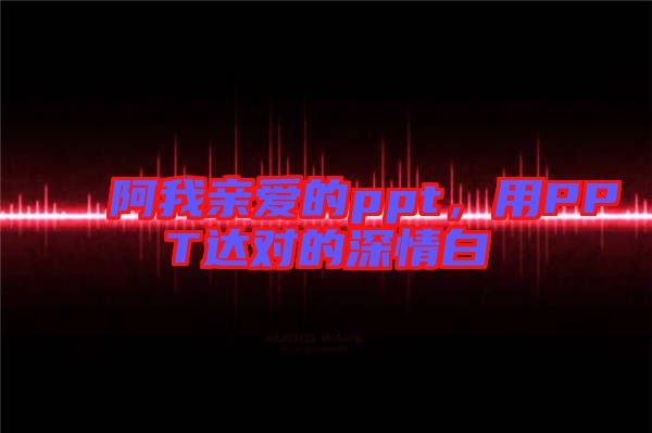 阿我親愛(ài)的ppt，用PPT達(dá)對(duì)的深情白