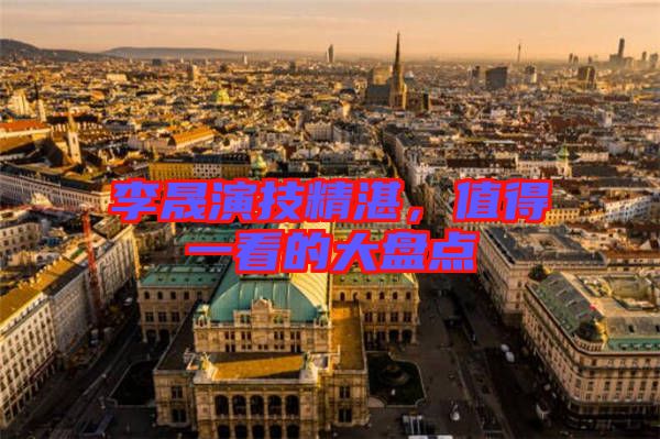 李晟演技精湛，值得一看的大盤點(diǎn)