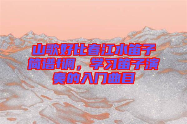 山歌好比春江水笛子簡譜f調(diào)，學(xué)習(xí)笛子演奏的入門曲目