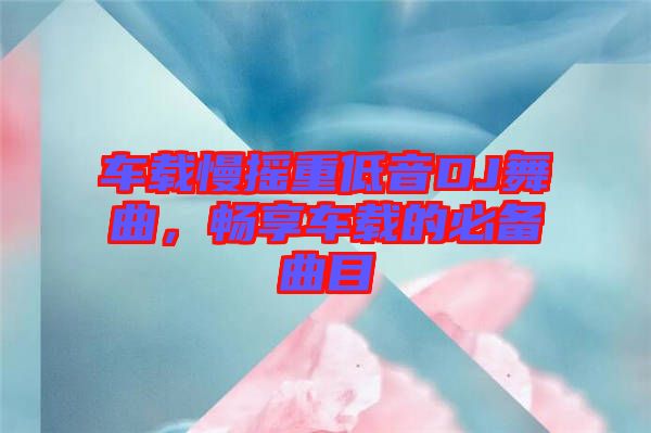 車載慢搖重低音DJ舞曲，暢享車載的必備曲目