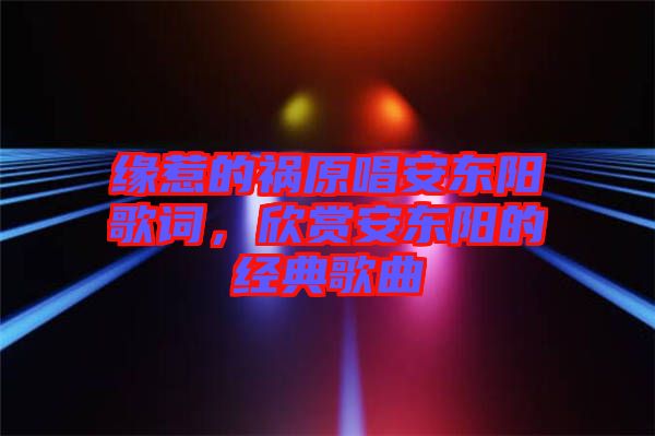 緣惹的禍原唱安東陽歌詞，欣賞安東陽的經(jīng)典歌曲